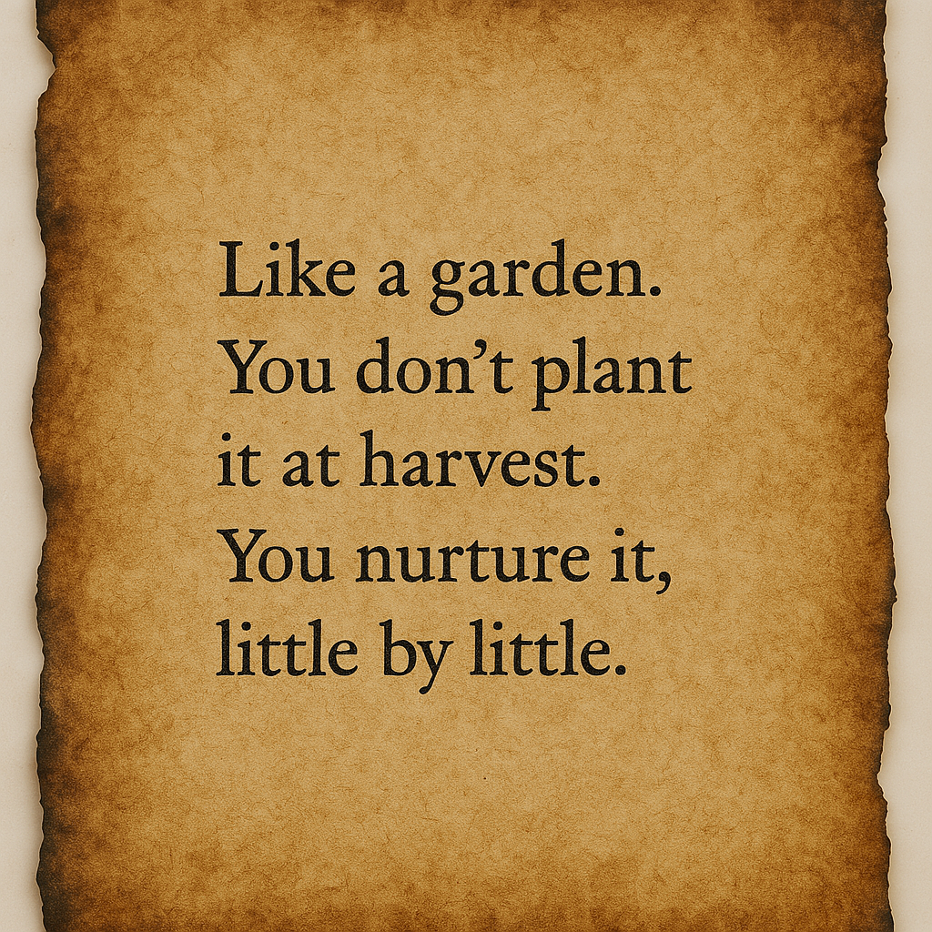 "Like a garden. You don’t plant it at harvest. You nurture it, little by little."