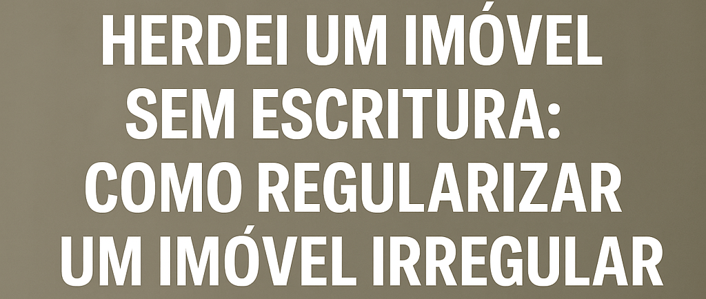 HERDEI UM IMÓVEL SEM ESCRITURA COMO REGULARIZAR UM IMÓVEL IRREGULAR NA HERANÇA