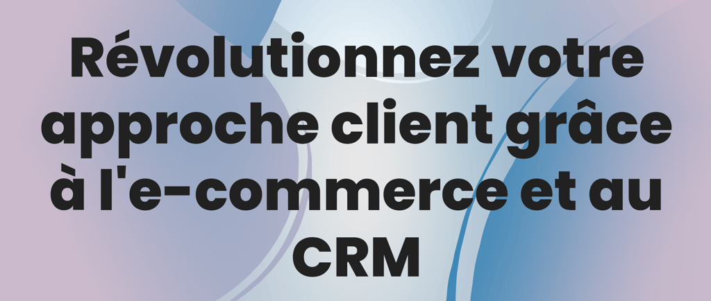 Révolutionnez votre approche client grâce à l'e-commerce et au CRM