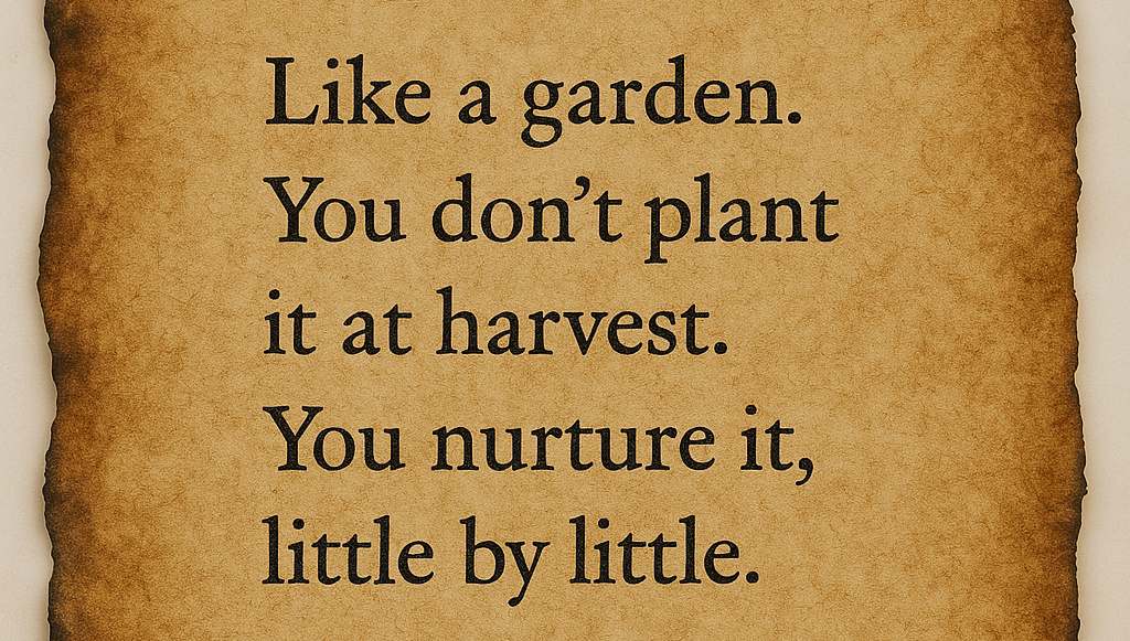 "Like a garden. You don’t plant it at harvest. You nurture it, little by little."