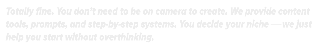 Totally fine. You don't need to be on camera to create. We provide step-by-step systems.