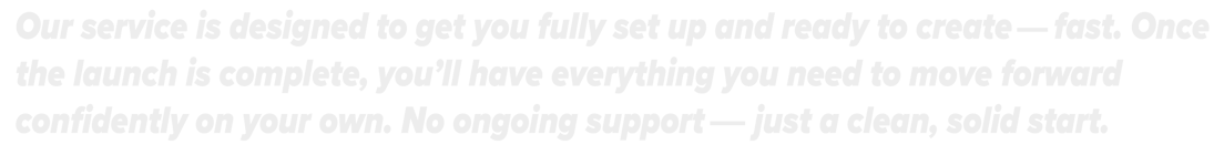 Our service is designed to get you fully set up and ready to create-fast, move forward on your own.