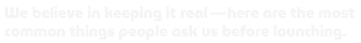 We believe in keeping it real - here are the most common things people ask us before launching.