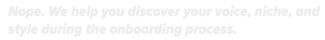Nope. We help you discover your voice, niche, and style during the onboarding process.