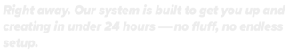Right away. Our system is built to get you up and creating in under 24 hrs.No fluff, X endless setup