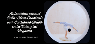 BLOG SOBRE Autoestima para el Éxito: Cómo Construir una Confianza Sólida en tu Vida y tus Negocios