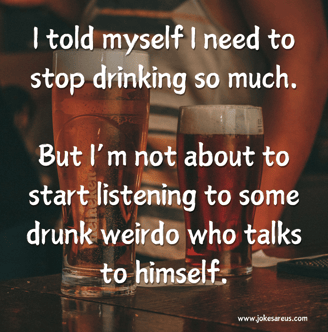 I told myself I need to stop drinking so much. But I’m not about to start listening to some drunk