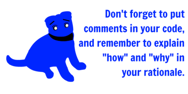 Don't forget to put comments in your code, and remember to explain "how" and "why" in your rationale