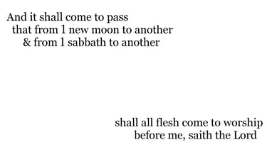 And it shall come to pass, that from 1 new moon to another, & from 1 sabbath to another, shall all f