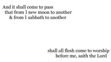 And it shall come to pass, that from 1 new moon to another, & from 1 sabbath to another, shall all f