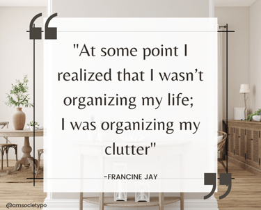 Quote: "at some point I realized that I wasn't organizing my life; I was organizing my clutter" Francine Jay.