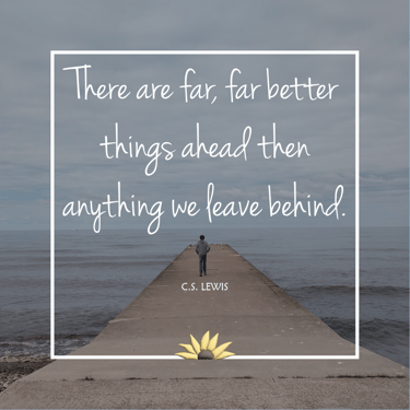 There are far, far better thing ahead then anything we leave behind. CS Lewis