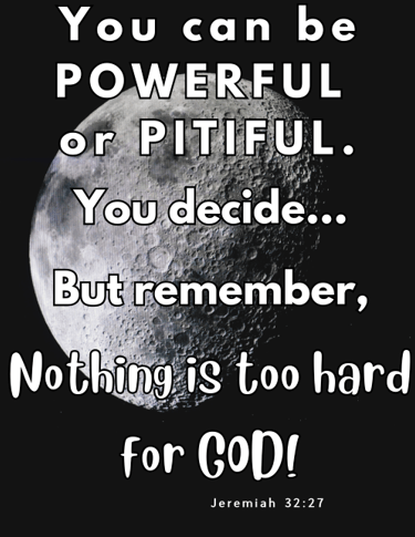 You can be poweful or pitiful - you decide...But remember, Nothing is too hard for God! Jeremiah 32: