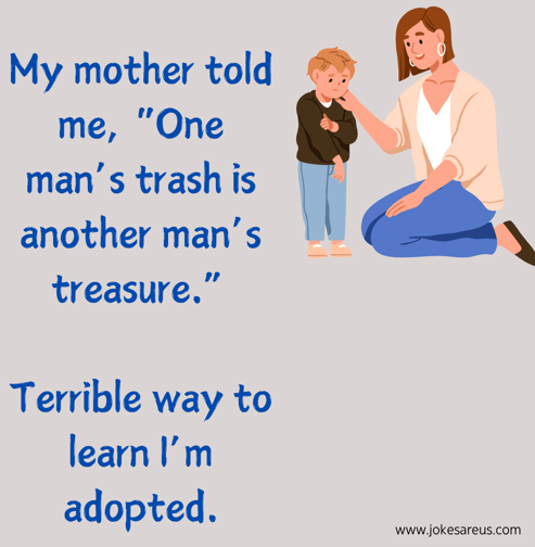 My mother told me, "One man's trash is another man's treasure". Terrible way to learn I'm adopted.