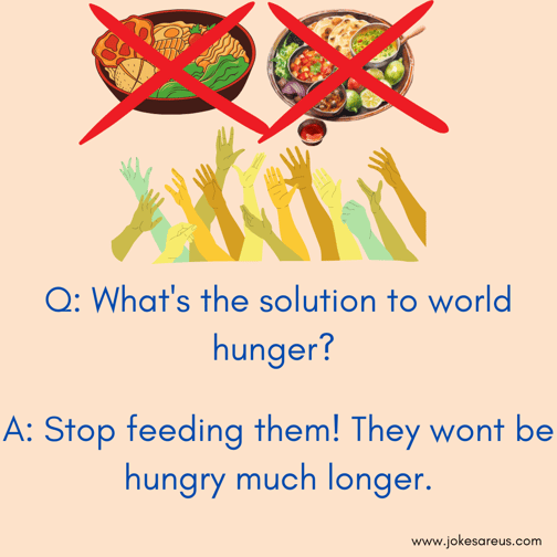 What's the solution to world hunger? Stop feeding them! They wont be hungry much longer. -Dark Jokes