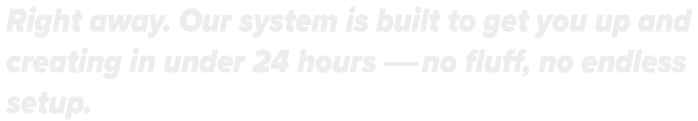 Right away. Our system is built to get you up and creating within24 hours-no fluff, no endless setup