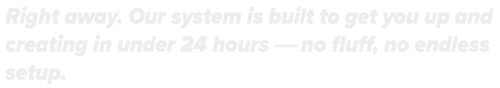 Right away. Our system is built to get you up and creating in under 24 hrs.No fluff, X endless setup