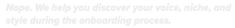 Nope. We help you discover your voice, niche, and style during the onboarding process.