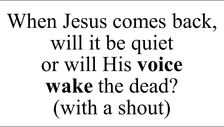 When Jesus comes back, will it be quiet  or will His voice  wake the dead? (with a shout)
