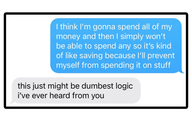 I'm gonna spend all my money so then I won't have money to spend so i will save money.