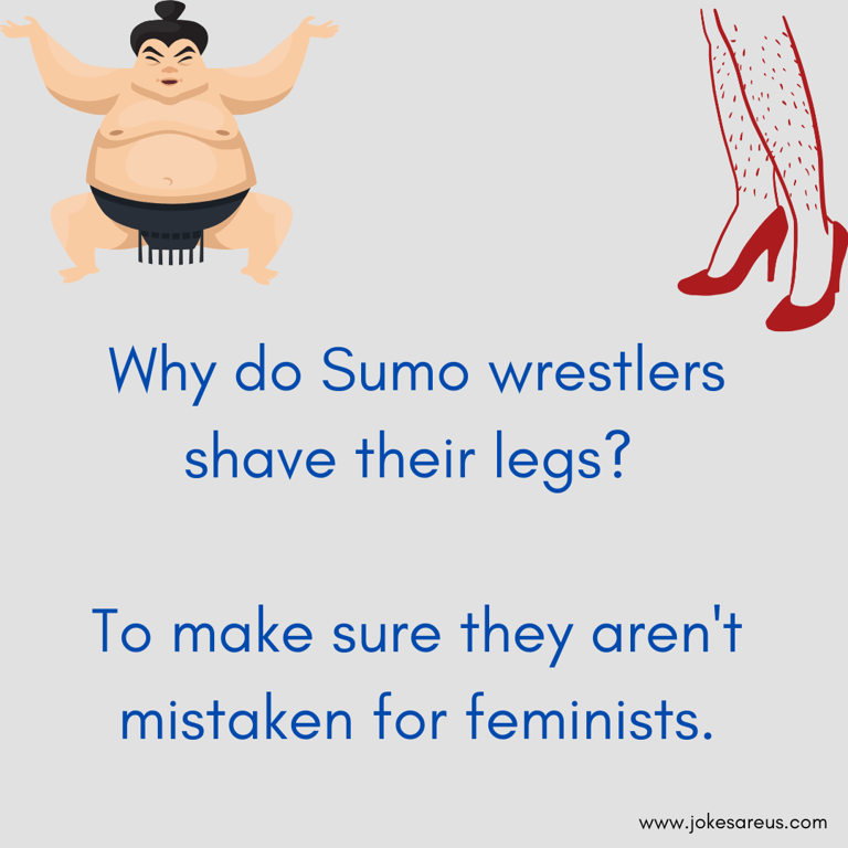 Why do Sumo wrestlers shave their legs To make sure they aren't mistaken for feminists. Dark Joke
